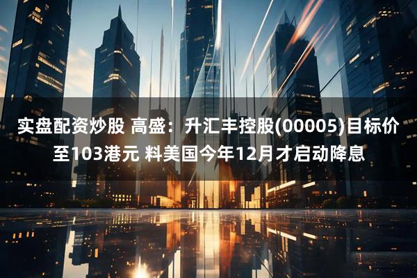 实盘配资炒股 高盛：升汇丰控股(00005)目标价至103港元 料美国今年12月才启动降息