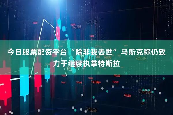 今日股票配资平台 “除非我去世” 马斯克称仍致力于继续执掌特斯拉
