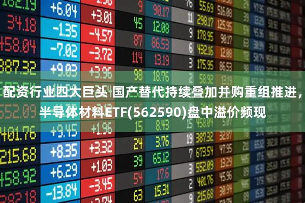 配资行业四大巨头 国产替代持续叠加并购重组推进，半导体材料ETF(562590)盘中溢价频现