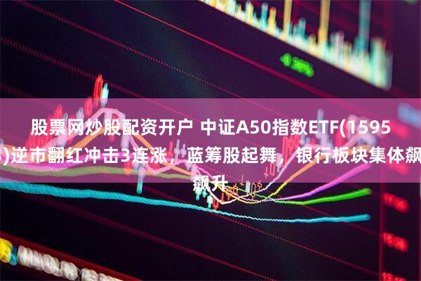 股票网炒股配资开户 中证A50指数ETF(159593)逆市翻红冲击3连涨，蓝筹股起舞，银行板块集体飙升