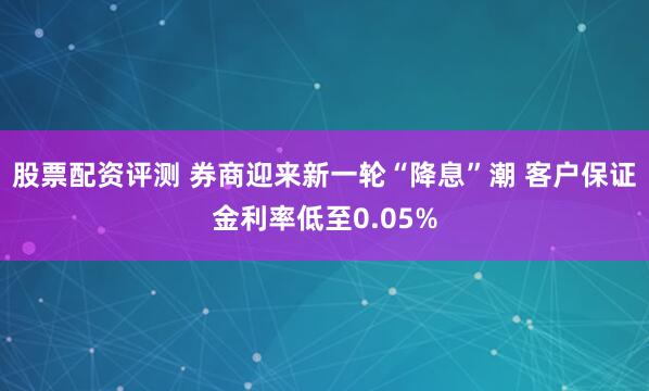 股票配资评测 券商迎来新一轮“降息”潮 客户保证金利率低至0.05%