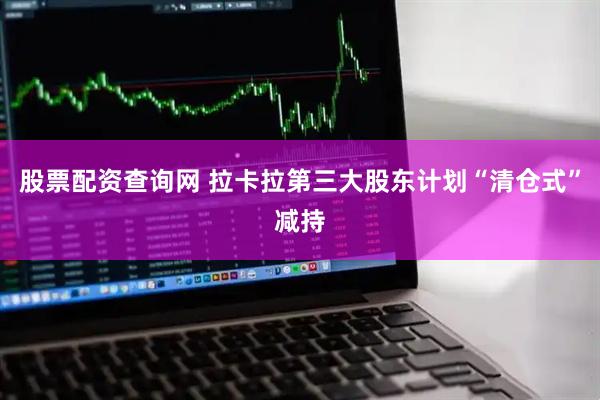 股票配资查询网 拉卡拉第三大股东计划“清仓式”减持