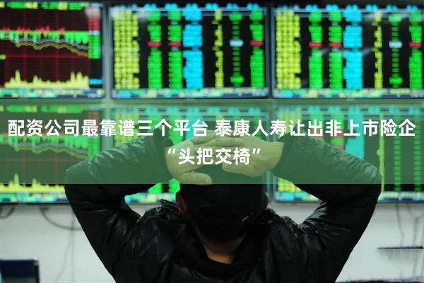 配资公司最靠谱三个平台 泰康人寿让出非上市险企“头把交椅”