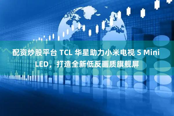 配资炒股平台 TCL 华星助力小米电视 S Mini LED，打造全新低反画质旗舰屏