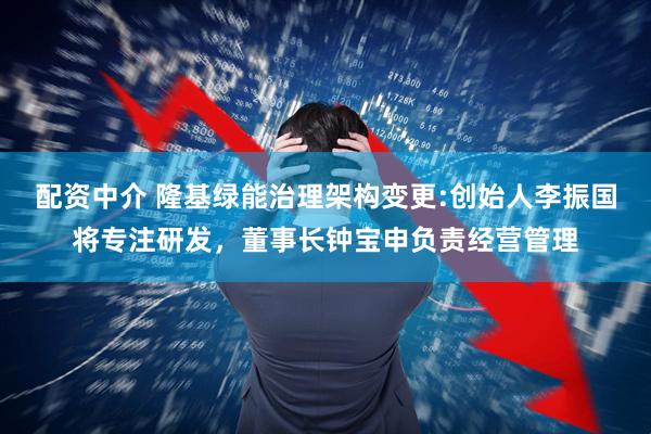 配资中介 隆基绿能治理架构变更:创始人李振国将专注研发，董事长钟宝申负责经营管理