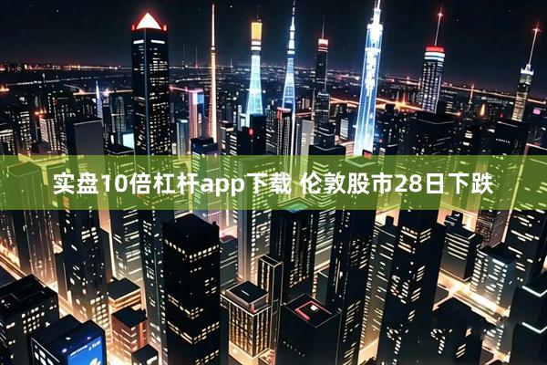 实盘10倍杠杆app下载 伦敦股市28日下跌