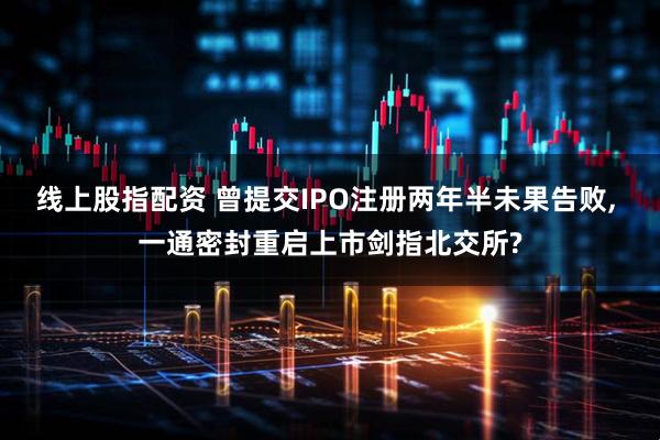 线上股指配资 曾提交IPO注册两年半未果告败, 一通密封重启上市剑指北交所?