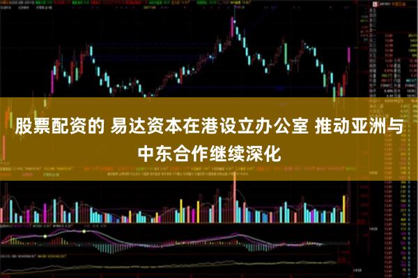 股票配资的 易达资本在港设立办公室 推动亚洲与中东合作继续深化