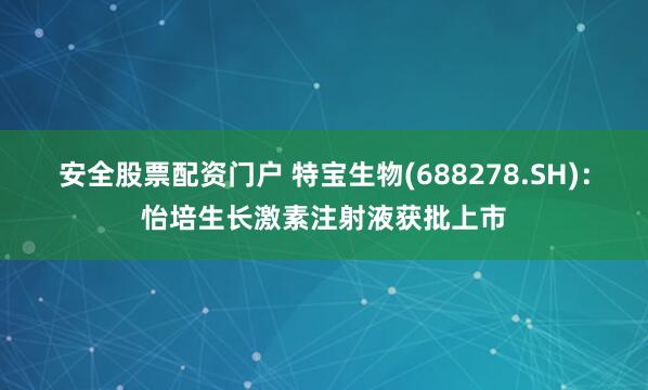 安全股票配资门户 特宝生物(688278.SH)：怡培生长激素注射液获批上市