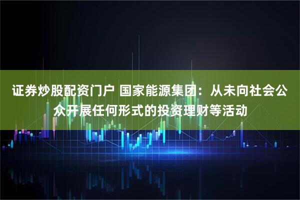 证券炒股配资门户 国家能源集团：从未向社会公众开展任何形式的投资理财等活动