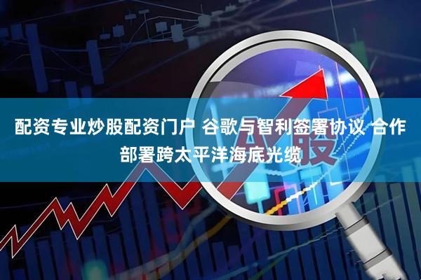 配资专业炒股配资门户 谷歌与智利签署协议 合作部署跨太平洋海底光缆