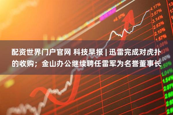 配资世界门户官网 科技早报 | 迅雷完成对虎扑的收购；金山办公继续聘任雷军为名誉董事长