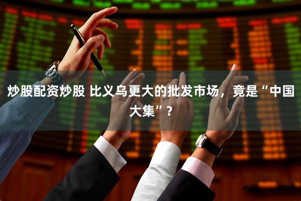 炒股配资炒股 比义乌更大的批发市场，竟是“中国大集”？