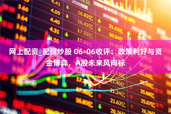 网上配资_配资炒股 06-06收评：政策利好与资金博弈，A股未来风向标