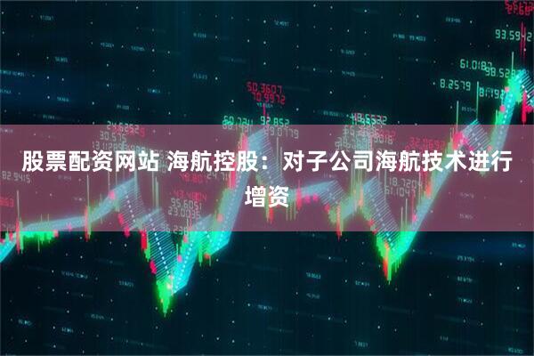 股票配资网站 海航控股：对子公司海航技术进行增资