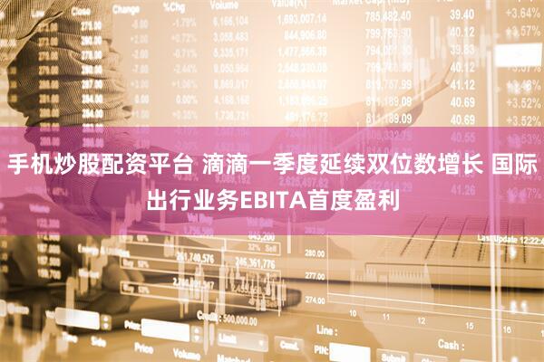 手机炒股配资平台 滴滴一季度延续双位数增长 国际出行业务EBITA首度盈利