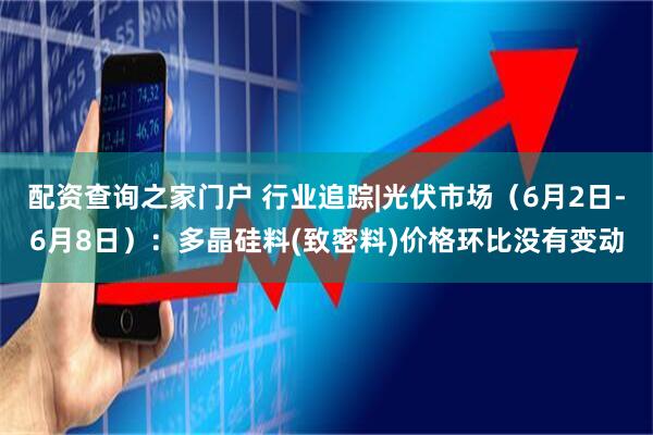 配资查询之家门户 行业追踪|光伏市场（6月2日-6月8日）：多晶硅料(致密料)价格环比没有变动