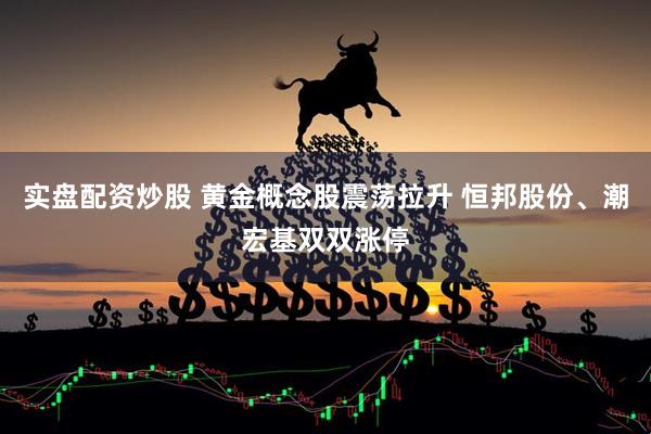 实盘配资炒股 黄金概念股震荡拉升 恒邦股份、潮宏基双双涨停