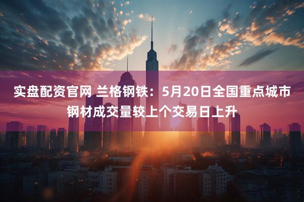 实盘配资官网 兰格钢铁：5月20日全国重点城市钢材成交量较上个交易日上升