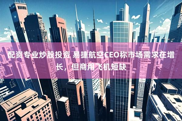 配资专业炒股投资 易捷航空CEO称市场需求在增长，但商用飞机短缺