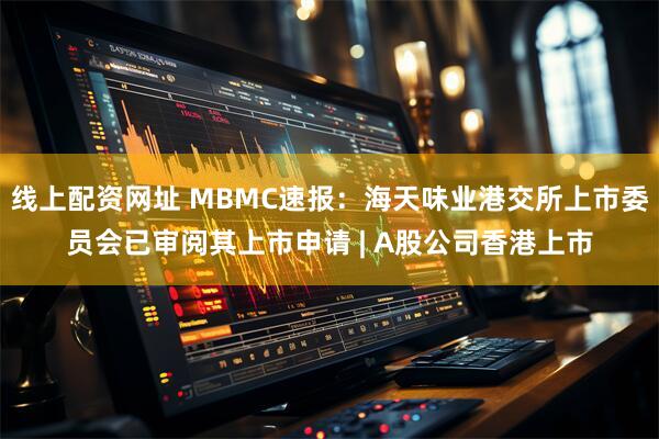 线上配资网址 MBMC速报：海天味业港交所上市委员会已审阅其上市申请 | A股公司香港上市