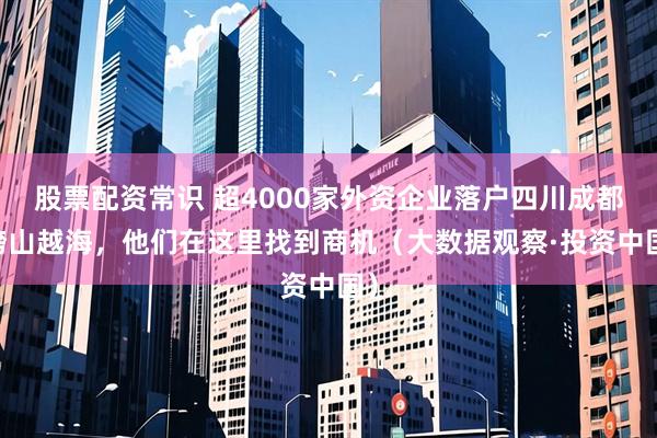 股票配资常识 超4000家外资企业落户四川成都 跨山越海，他们在这里找到商机（大数据观察·投资中国）