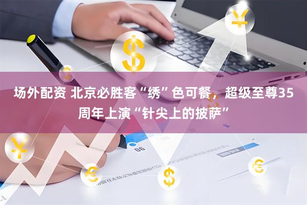 场外配资 北京必胜客“绣”色可餐，超级至尊35周年上演“针尖上的披萨”