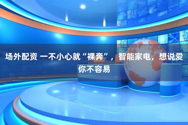 场外配资 一不小心就“裸奔”，智能家电，想说爱你不容易