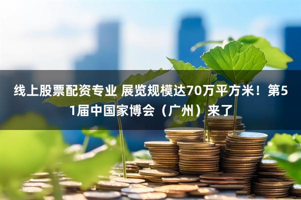 线上股票配资专业 展览规模达70万平方米！第51届中国家博会（广州）来了