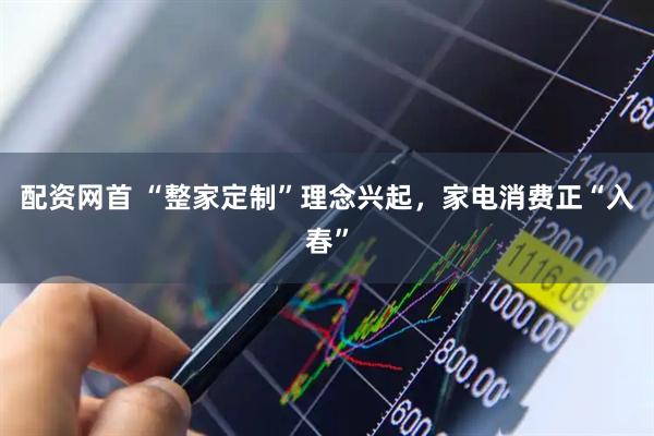 配资网首 “整家定制”理念兴起，家电消费正“入春”