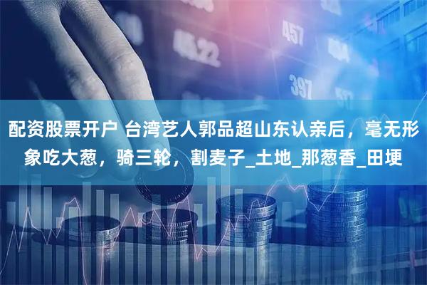 配资股票开户 台湾艺人郭品超山东认亲后，毫无形象吃大葱，骑三轮，割麦子_土地_那葱香_田埂
