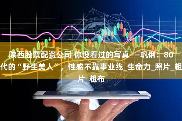 陕西股票配资公司 你没看过的写真——巩俐：80年代的“野生美人”，性感不靠事业线_生命力_照片_粗布