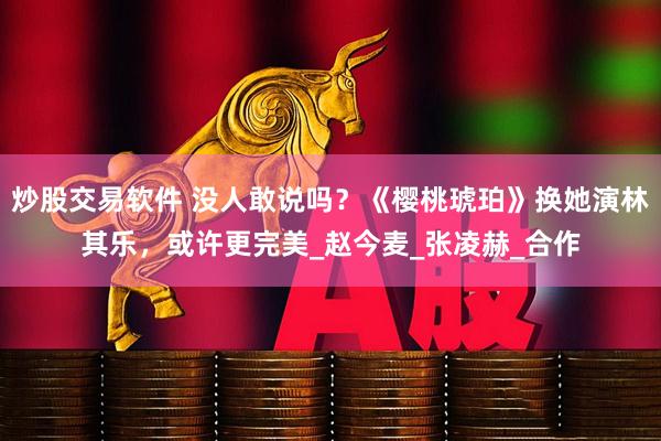 炒股交易软件 没人敢说吗？《樱桃琥珀》换她演林其乐，或许更完美_赵今麦_张凌赫_合作