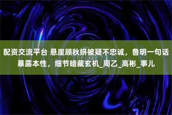 配资交流平台 悬崖顾秋妍被疑不忠诚，鲁明一句话暴露本性，细节暗藏玄机_周乙_高彬_事儿