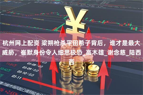 杭州网上配资 梁朔枪杀平田希子背后，谁才是最大威胁，崔默身份令人细思极恐_高木雄_谢念慈_陆西