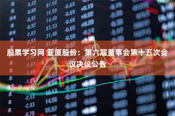 股票学习网 亚厦股份：第六届董事会第十五次会议决议公告