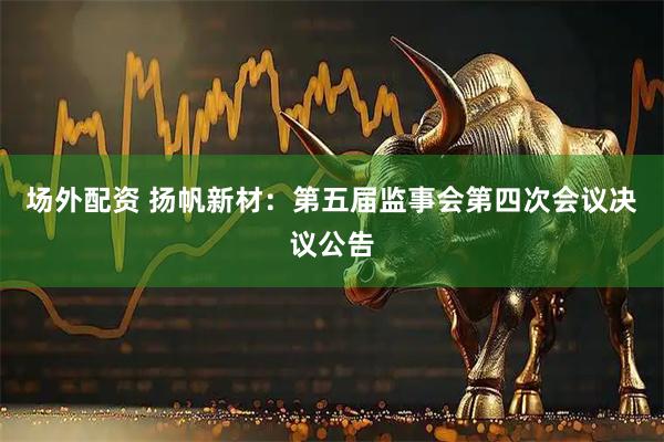 场外配资 扬帆新材：第五届监事会第四次会议决议公告