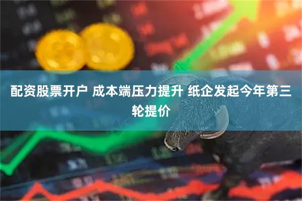配资股票开户 成本端压力提升 纸企发起今年第三轮提价