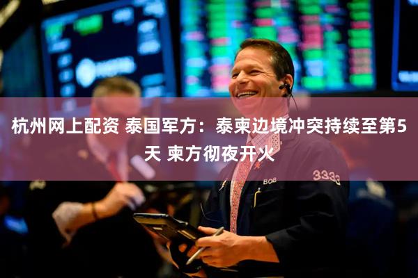 杭州网上配资 泰国军方：泰柬边境冲突持续至第5天 柬方彻夜开火